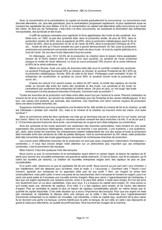 N. Boukharine : ABC du Communisme



     Ainsi, la concentration et la centralisation du capital ont écarté graduellement la concurrence. La concurrence s’est
dévorée elle-même, car, plus elle grandissait, plus la centralisation progressait rapidement, et plus rapidement aussi se
ruinaient les capitalistes les plus faibles. A la fin, la concentration du capital tuait elle-même cette concurrence qui l’avait
fait naître. A libre jeu de l’entreprise, c’est-à-dire à la libre concurrence, se substituait la domination des entreprises
               u
monopolisées, des syndicats et des trusts.
               Il suffit de quelques exemples pour apprécier la force gigantesque des trusts et des syndicats. Aux
           Etats-Unis, en 1900, la part des syndicats était, dans la production textile, de plus de 50%, dans la
           production minière de 54%, dans la papeterie de 60%, dans la production métallurgique (sauf le fer et
           l’acier) de 84%, dans la production du fer et de l’acier de 84%, dans la production chimique de 81%,
           etc… Inutile de dire qu’à l’heure actuelle leur part a grandi démesurément. En fait, toute la production
           américaine est maintenant concentrée entre les mains de deux trusts : le trust du naphte (pétrole) et le
           trust de l’acier. De ces deux trusts dépendent tous les autres.
               En Allemagne, vers 1913, 92,6% de la production du charbon dans le bassin rhéno-westphalien
           (bassin de la Ruhr) étaient entre les mains d’un seul syndicat. Le syndicat de l’acier produisait
           presque la moitié de l’acier allemand. Le trust du sucre produisait 70% environ de la vente intérieure
           et 80% de la vente extérieure, etc.
               Même en Russie, toute une série de branches était déjà sous le contrôle complet des syndicats.
           Le syndicat Prodougol fournissait 60% du charbon du Donetz; le syndicat Prodamet de 88 à 93% de
           la production métallurgique; Krovlia, 60% de celle du fer blanc. Prodwagon avait centralisé 14 des 16
           entreprises de construction; le syndicat du cuivre 90%; le syndicat sucrier toute la production du
           sucre, etc…
               D’après les calculs d’un savant suisse, au début du XX° siècle, la moitié des capitaux du monde
           entier se trouvait déjà entre les mains des syndicats et des trusts. Les syndicats et les trusts ne
           centralisent pas seulement des entreprises de même nature. De plus en plus, on voit surgir des trusts
           embrassant à la fois plusieurs branches d’industrie. Comment cela se produit-il ?
     Toutes les branches de la production sont liées entre elles avant tout par l’achat et la vente. Prenons l’extraction du
minerai de fer et du charbon, qui servent de matières premières pour les fonderies et les usines métallurgiques. A leur
tour, ces usines vont produire, par exemple, des machines. Ces machines vont servir comme moyens de production
dans une série d’autres branches, etc.
     Supposons maintenant que nous possédions une fonderie de fer. Elle achète du minerai de fer et du charbon, qu’elle
est intéressée à acheter bon marché. Oui, mais si le minerai et le charbon se trouvent entre les mains d’un autre
syndicat ?
     Alors va commencer entre les deux syndicats une lutte qui se terminera soit par la victoire de l’un sur l’autre, soit par
leur fusion. Dans l’un et l’autre cas, surgit un nouveau syndicat unissant les deux branches à la fois. Il va de soi que 2,
3, 10 branches peuvent fusionner de la sorte. Les entreprises de ce genre sont dites intégrées (ou combinées).
     Ainsi les syndicats et les trusts associent non seulement des branches particulières, mais fondent en une seule
organisation des producteurs hétérogènes, rattachent une branche à une seconde, à une troisième, à une quatrième,
etc. Jadis, dans toutes les branches, les entrepreneurs étaient indépendants les uns des autres et toute la production
était morcelée entre des centaines de mille de petites fabriques. Vers le commencement du XX° siècle, cette production
était déjà concentrée dans des trusts gigantesques réunissant de nombreuses branches de production.
     Les unions entre différentes branches de la production ne sont pas dues uniquement à laformation d’entreprises «
combinées ». Il nous faut encore diriger notre attention sur un phénomène plus important que ces entreprises
combinées, c’est la domination des banques.
     Mais d’abord, il faut dire quelques mots des banques.
     Nous avons vu que, la concentration et la centralisation ayant atteint un certain degré, le besoin de capitaux se fit
sentir pour donner aux nouvelles entreprises une grande et rapide extension. (C’est ce besoin, soit dit en passant, qui fit
naître les sociétés par actions). La création de nouvelles entreprises exigea donc des capitaux de plus en plus
considérables.
     D’un autre côté, observons ce que le capitaliste fait de son profit. Nous savons qu’une part sert à son entretien, à
son habillement, bref est dépensé pour lui-même; mais le reste, il « l’accumule ». Comment cela ? Peut-il à tout
moment, agrandir son entreprise en lui apportant cette part de son profit ? Non, car l’argent lui arrive bien
continuellement, mais petit à petit. Il vend une partie de sa marchandise, dont il encaisse le montant en argent, puis il en
vend une autre partie et il encaisse une nouvelle somme d’argent. Mais pour servir à l’agrandissement de l’entreprise, il
faut que cet argent représente une certaine somme, sinon il ne peut être utilisé, il reste sans emploi. Et il en est ainsi
non seulement pour un ou deux capitalistes, mais pour tous. Il y a toujours du capital sans emploi. Or, nous avons vu
qu’il existe aussi une demande de capitaux. D’un côté, il y a des capitaux sans emploi, et de l’autre, des besoins
d’argent. Plus se centralise le capital et plus ce besoin de capitaux considérables grandit, en même temps que la
quantité de capital disponible. C’est cette situation qui a accru l’importance des banques. Pour que son argent ne reste
pas inemployé, le capitaliste le dépose dans une banque qui le prête à des industriels pour l’agrandissement
d’anciennes entreprises ou la création de nouvelles. Les industriels, à l’aide du capital reçu, soutinrent de la plus -value;
ils en donnent une partie à la banque, comme intérêt pour le prêt; la banque, de son côté, en cède à ses déposants et
garde le reste pour elle-même, en qualité de profil bancaire. Ainsi tournent les rouages de la machine.




                                                           Page 31 / 51
 