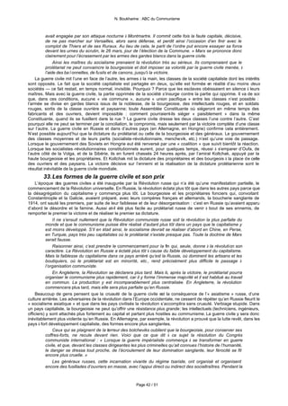 N. Boukharine : ABC du Communisme



          avait engagée par son attaque nocturne à Montmartre. Il commit cette fois la faute capitale, décisive,
          de ne pas marcher sur Versailles, alors sans défense, et perdit ainsi l’occasion d’en finir avec le
          complot de Thiers et de ses Ruraux. Au lieu de cela, le parti de l’ordre put encore essayer sa force
          devant les urnes du scrutin, le 26 mars, jour de l’élection de la Commune. » Marx se prononce donc
          clairement pour l’écrasement par les armes des gardes blancs dans la guerre civile.
               Ainsi les maîtres du socialisme prenaient la révolution très au sérieux. Ils comprenaient que le
          prolétariat ne peut convaincre la bourgeoisie et doit imposer sa volonté par la guerre civile menée, à
          l’aide des baïonnettes, de fusils et de canons, jusqu'à la victoire.
    La guerre civile mit l’une en face de l’autre, les armes à la main, les classes de la société capitaliste dont les intérêts
sont opposés. Le fait que la société capitaliste est partagée en deux, qu’elle est formée en réalité d’au moins deux
sociétés — ce fait restait, en temps normal, invisible. Pourquoi ? Parce que les esclaves obéissaient en silence à leurs
maîtres. Mais avec la guerre civile, la partie opprimée de la société s’insurge contre la partie qui opprime. Il va de soi
que, dans ces conditions, aucune « vie commune », aucune « union pacifique » entre les classes n’est possible :
l’armée se divise en gardes blancs issus de la noblesse, de la bourgeoisie, des intellectuels rouges, et en soldats
rouges, sortis de la classe ouvrière et paysanne; toute Assemblée Constituante où siégeront en même temps des
fabricants et des ouvriers, devient impossible : comment pourraient-ils siéger « paisiblement » dans la même
Constituante, quand ils se fusillent dans la rue ? La guerre civile dresse les deux classes l’une contre l’autre. C’est
pourquoi elle ne peut se terminer par la conciliation, le compromis, mais seulement par la victoire complète d’une classe
sur l’autre. La guerre civile en Russie et dans d’autres pays (en Allemagne, en Hongrie) confirme cela entièrement.
N’est possible aujourd’hui que la dictature du prolétariat ou celle de la bourgeoisie et des généraux. Le gouvernement
des classes moyennes et de leurs partis (socialiste-révolutionnaire, menchevik, etc.) n’est qu’une voie de passage.
Lorsque le gouvernement des Soviets en Hongrie eut été renversé par une « coalition » que suivit bientôt la réaction.
Lorsque les socialistes -révolutionnaires constitutionnels eurent, pour quelques temps, réussi à s’emparer d’Oufa, de
l’autre côté de la Volga, et de la Sibérie, ils en furent chassés 24 heures après, par l’amiral Koltchak, appuyé par la
haute bourgeoisie et les propriétaires. Et Koltchak mit la dictature des propriétaires et des bourgeois à la place de celle
des ouvriers et des paysans. La victoire décisive sur l’ennemi et la réalisation de la dictature prolétarienne sont le
résultat inévitable de la guerre civile mondiale.
        33. Les formes de la guerre civile et son prix
    L’époque des guerres civiles a été inaugurée par la Révolution russe qui n’a été qu’une manifestation partielle, le
commencement de la Révolution universelle. En Russie, la révolution éclata plus tôt que dans les autres pays parce que
la désagrégation du capitalisme y commença plus tôt. La bourgeoisie et les propriétaires fonciers qui, convoitant
Constantinople et la Galicie, avaient préparé, avec leurs compères français et allemands, la boucherie sanglante de
1914, ont sauté les premiers, par suite de leur faiblesse et de leur désorganisation : c’est en Russie qu’avaient apparu
d’abord le désordre et la famine. Aussi at-il été plus facile au prolétariat russe de venir à bout de ses ennemis, de
remporter le premier la victoire et de réaliser le premier sa dictature.
                Il ne s’ensuit nullement que la Révolution communiste russe soit la révolution la plus parfaite du
           monde et que le communisme puisse être réalisé d’autant plus tôt dans un pays que le capitalisme y
           est moins développé. S’il en était ainsi, le socialisme devrait se réaliser d’abord en Chine, en Perse,
           en Turquie, pays très peu capitalistes où le prolétariat n’existe presque pas. Toute la doctrine de Marx
           serait fausse.
                Raisonner ainsi, c’est prendre le commencement pour la fin qui, seule, donne à la révolution son
           caractère. La Révolution en Russie a éclaté plus tôt à cause du faible développement du capitalisme.
           Mais la faiblesse du capitalisme dans ce pays arriéré qu’est la Russie, où dominent les artisans et les
           boutiquiers, où le prolétariat est en minorité, etc., rend précisément plus difficile le passage à
           l’organisation communiste.
                En Angleterre, la Révolution se déclarera plus tard. Mais là, après la victoire, le prolétariat pourra
           organiser le communisme plus rapidement, car il y forme l’immense majorité et il est habitué au travail
           en commun. La production y est incomparablement plus centralisée. En Angleterre, la révolution
           commencera plus tard, mais elle sera plus parfaite qu’en Russie.
    Beaucoup de gens pensent que la cruauté de la guerre civile est la conséquence de l’« asiatisme » russe, d’une
culture arriérée. Les adversaires de la révolution dans l’Europe occidentale, ne cessent de répéter qu’en Russie fleurit le
« socialisme asiatique » et que dans les pays civilisés la révolution s’accomplira sans cruauté. Verbiage stupide. Dans
un pays capitaliste, la bourgeoisie ne peut qu’offrir une résistance plus grande; les intellectuels (techniciens, ingénieurs,
officiers) y sont attachés plus fortement au capital et partant plus hostiles au communisme. La guerre civile y sera donc
inévitablement plus violente qu’en Russie. En Allemagne, par exemple, la révolution a prouvé que la lutte revêt, dans les
pays à fort développement capitaliste, des formes encore plus sanglantes.
                Ceux qui se plaignent de la terreur des bolcheviks oublient que la bourgeoisie, pour conserver ses
           coffres-forts, ne recule devant rien. Voici que ce que dit à ce sujet la résolution du Congrès
           communiste international : « Lorsque la guerre impérialiste commença à se transformer en guerre
           civile, et que, devant les classes dirigeantes les plus criminelles qu’ait connues l’histoire de l’humanité,
           le danger se dressa tout proche, de l’écroulement de leur domination sanglante, leur férocité se fit
           encore plus cruelle. »
                Les généraux russes, cette incarnation vivante du régime tsariste, ont organisé et organisent
           encore des fusillades d’ouvriers en masse, avec l’appui direct ou indirect des socialtraîtres. Pendant la



                                                           Page 42 / 51
 
