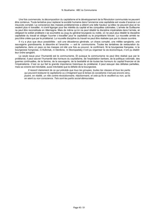 N. Boukharine : ABC du Communisme



    Une fois commencés, la décomposition du capitalisme et le développement de la Révolution communiste ne peuvent
être contenus. Toute tentative pour replacer la société humaine dans l’ancienne voie capitaliste est vouée d’avance à un
insuccès complet. La conscience des masses prolétariennes a atteint une telle hauteur qu’elles ne peuvent plus et ne
veulent plus ni travailler, ni s’entr’égorger pour les intérêts du capital et les conquêtes coloniales. L’armée de Guillaume
ne peut être reconstituée en Allemagne. Mais de même qu’on ne peut rétablir la discipline impérialiste dans l’armée, en
obligeant le soldat prolétaire à se soumettre au joug du général bourgeois ou noble, on ne peut plus rétablir la discipline
capitaliste du travail et obliger l’ouvrier à travailler pour le capitaliste ou le propriétaire foncier. La nouvelle armée ne
peut être créée que par le prolétariat. La nouvelle discipline du travail ne peut être réalisée que par la classe ouvrière.
    Il n’y a plus que deux possibilités : soit une décadence générale, un chaos complet, une mêlée sanglante, une
sauvagerie grandissante, e désordre et l’anarchie — soit le communisme. Toutes les tentatives de restauration du
                                l
capitalisme, dans un pays où les masses ont été une fois au pouvoir, le confirment. Ni la bourgeoisie française, ni la
bourgeoisie hongroise, ni Koltchak, ni Denikine, ni Skoropadsky n’ont pu organiser la vie économique, n’ont pu établir
leur ordre sanglant.
    La seule issue pour l’humanité est le communisme. Et puisque le communisme ne peut être réalisé que par le
prolétariat, il peut sauver l’humanité des horreurs du capitalisme, de l’exploitation barbare, de la politique coloniale, des
guerres continuelles, de la famine, de la sauvagerie, de la bestialité et de toutes les horreurs du capital financier et de
l’impérialisme. C’est ce qui fait la grande importance historique du prolétariat. Il peut essuyer des défaites partielles,
mais sa victoire est inévitable, aussi inévitable que la défaite de la bourgeoisie.
               Il ressort clairement de ce qui précède que tous les groupes, toutes les classes et tous les partis
          qui peuvent restaurer le capitalisme ou s’imaginent que le temps du socialisme n’est pas encore venu,
          jouent, en réalité, un rôle contre-révolutionnaire, réactionnaire, et cela qu’ils le veuillent ou non, qu’ils
          en aient ou non conscience. Tels sont les partis social-démocrates.




                                                          Page 45 / 51
 