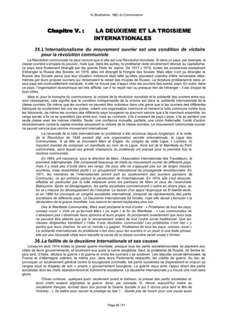 N. Boukharine : ABC du Communisme




                 Chapitre V. :
                 Chapitre V. :                   LA DEUXIEME ET LA TROISIEME
                                                INTERNATIONALES

        35. L’internationalisme du mouvement ouvrier est une condition de victoire
            pour la révolution communiste
    La Révolution communiste ne peut vaincre que si elle est une Révolution mondiale. Si dans un pays, par exemple, la
classe ouvrière s’empare du pouvoir, mais que, dans les autres, le prolétariat reste sincèrement dévoué au capitalisme,
ce pays sera finalement étranglé par les grands Etats de rapine. De 1917 à 1919, toutes les puissances essayèrent
d’étrangler la Russie des Soviets; en 1919, elles ont étranglé la Hongrie des Soviets. Mais elles n’ont pu étrangler la
Russie des Soviets parce que leur situation intérieure était telle qu’elles pouvaient craindre d’être renversées elles -
mêmes par leurs propres ouvriers qui réclamaient le retrait des troupes de Russie. La dictature prolétarienne dans un
seul pays est continuellement menacée, si elle ne trouve pas d’appui chez les ouvriers des autres pays. En outre, dans
ce pays, l’organisation économique est très difficile, car il ne reçoit rien ou presque rien de l’étranger : il est bloqué de
tous côtés.
    Mais si, pour le triomphe du communisme, la victoire de la révolution mondiale et la solidarité des ouvriers entre eux
sont nécessaires, cela signifie que la condition indispensable de la victoire est dans la solidarité internationale de la
classe ouvrière. De même que les ouvriers ne peuvent être victorieux dans une grève que si les ouvriers des différentes
fabriques se soutiennent les uns les autres, créent une organisation commune et mènent la lutte commune contre tous
les fabricants, de même les ouvriers des différents pays bourgeois ne pourront vaincre que s’ils marchent ensemble, en
rangs serrés, s’ils ne se querellent pas entre eux, mais au contraire, s’ils s’unissent de pays à pays, s’ils se sentent une
seule classe avec les mêmes intérêts. Seule, une confiance mutuelle, parfaite, une union fraternelle, l’unité d’action
révolutionnaire contre le capital mondial assureront la victoire de la classe ouvrière. Le mouvement communiste ouvrier
ne saurait vaincre que comme mouvement international.
              La nécessité de la lutte internationale du prolétariat a été reconnue depuis longtemps. A la veille
          de la Révolution de 1848 existait déjà une organisation secrète internationale, la Ligue des
          Communistes . A sa tête se trouvaient Marx et Engels. Au congrès de cette Ligue, à Londres, ils
          reçurent mandat de composer un manifeste au nom de la Ligue. Ainsi est né le Manifeste du Parti
          communiste, dans lequel ces grands champions du prolétariat ont exposé pour la première fois la
          doctrine communiste.
              En 1864, prit naissance, sous la direction de Marx, l’Association internationale des Travailleurs , la
          première Internationale. Elle comprenait beaucoup de chefs du mouvement ouvrier de différents pays,
          mais il y avait peu d’unité dans ses rangs. De plus, elle ne s’appuyait pas sur de larges masses
          ouvrières, mais ressemblait plutôt à un groupement international de propagande révolutionnaire. En
          1871, les membres de l’Internationale prirent part au soulèvement des ouvriers parisiens (la
          Commune), ce qui entraîna partout la persécution de l’Internationale. En 1874, elle s’est dissoute,
          affaiblie en particulier par la lutte intérieure entre les partisans de Marx et ceux de l’anarchiste
          Bakounine. Après sa désagrégation, les partis socialistes commencèrent à naître en divers pays, au
          fur et à mesure du développement de l’industrie. Le besoin d’un appui réciproque se fit bientôt sentir,
          et en 1889 fut convoqué un congrès socialistes international, composé de représentants des partis
          socialistes de différents pays. La Deuxième Internationale fut fondée, mais elle devait s’écrouler à la
          déclaration de la guerre mondiale. Les raisons en seront expliquées plus loin.
              Dès le Manifeste Communiste, Marx avait proclamé le mot d’ordre : « Prolétaires de tous les pays,
          unissez -vous! » Voilà ce qu’écrivait Marx à ce sujet à la fin du Manifeste : « Les communistes ne
          s’abaissent pas à dissimuler leurs opinions et leurs projets. Ils proclament ouvertement que leurs buts
          ne peuvent être atteints que par le renversement violent de tout l’ordre social traditionnel. Que les
          classes dirigeantes tremblent à l’idée d’une révolution communiste! Les prolétaires n’ont rien à y
          perdre que leurs chaînes. Ils ont un monde à y gagner. Prolétaires de tous les pays, unissez -vous! »
          La solidarité internationale du prolétariat n’est donc pour les ouvriers ni un jouet ni une belle phrase;
          elle est une nécessité vitale sans laquelle la cause de la classe ouvrière serait vouée à l’échec.
        36. La faillite de la deuxième Internationale et ses causes
    Lorsqu’en août 1914 éclata la grande guerre mondiale, presque tous les partis socialdémocrates se placèrent aux
côtés de leurs gouvernements, et soutinrent eux aussi la tuerie sanglante. Seul, le prolétariat de Russie, de Serbie et,
plus tard, d’Italie, déclara la guerre à la guerre et invita les ouvriers à se soulever. Les députés social-démocrates de
France et d’Allemagne votèrent, le même jour, dans leurs Parlements respectifs, les crédits de guerre. Au lieu de
provoquer un soulèvement général contre la bourgeoisie criminelle, les partis socialistes se dispersèrent et chacun se
rangea sous le drapeau de son « propre » gouvernement bourgeois. La guerre reçut ainsi l’appui direct des partis
socialistes dont les chefs abandonnèrent et trahirent le socialisme. La deuxième Internationale y a trouvé une mort sans
gloire.
              Chose curieuse, quelques jours seulement avant la trahison, la presse des partis socialistes et
          leurs chefs avaient stigmatisé la guerre. Ainsi, par exemple, G. Hervé, aujourd’hui traître au
          socialisme français, écrivait dans son journal la Guerre Sociale (à qui il donna plus tard le titre de
          Victoire) : « Se battre pour sauver le prestige du tsar !… Quelle joie de mourir pour une cause aussi



                                                          Page 46 / 51
 