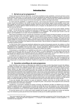 N. Boukharine : ABC du Communisme




                                                    Introduction
        1. Qu’est-ce qu’un programme ?
    Chaque parti poursuit des buts déterminés : le parti des propriétaires et des capitalistes, comme le parti des ouvriers
et des paysans. Sans buts, il n’y a pas de parti. Si ce parti représente les intérêts des propriétaires fonciers, il poursuivra
leurs buts : à savoir conserver la terre entre leurs mains, assujétir le paysan, vendre le plus cher possible le blé de leurs
propriétés, se procurer au plus bas prix la force de travail agricole, obtenir le fermage le plus élevé.
    Si c’est le parti des capitalistes, il a également ses buts : avoir la force de travail à bon marché, juguler les ouvriers
d’usine, trouver des acheteurs à qui vendre au plus haut prix les marchandises, gagner le plus possible, et pour cela,
faire travailler les ouvriers le plus longtemps possible; avant tout, faire en sorte que les ouvriers ne puissent imaginer la
possibilité d’un nouveau régime et restent convaincus qu’il y a toujours eu des patrons et qu’il y en aura toujours. Tels
sont les buts des fabricants.
    Il va de soi que les ouvriers et les paysans ont de tout autres buts, parce qu’ils ont de tout autres intérêts. Autrefois
on disait : « Ce qui est bon pour un Russe est mortel pour un Allemand ». En réalité, il serait plus exact de dire : « Ce
qui est bon pour un ouvrier est mortel pour un propriétaire ou un capitaliste ». On voit donc que l’ouvrier a son but
propre, que le capitaliste en a un autre, et que le propriétaire a le sien aussi.
    Mais chaque propriétaire foncier ne pense pas uniquement à la meilleure façon de réduire le paysan à sa merci; plus
d’un passe son temps à boire, sans même regarder ce que lui apporte son intendant. La même chose arrive souvent au
paysan ou à l’ouvrier. Il y en a qui disent : « Bah! On s’en tirera tout de même, pourquoi s’inquiéter ? Nos aïeux ont vécu
de tout temps ainsi et nous ferons de même ». Ces gens -là ne se soucient de rien et ne comprennent même pas leurs
propres intérêts. Au contraire, ceux qui réfléchissent à la meilleure façon de défendre leurs intérêts s’organisent en parti.
Ce n’est donc pas l’ensemble d’une classe qui entre dans le parti, mais sa fraction la meilleure et la plus énergique; et
c’est elle qui guide les autres 1.
    Au Parti ouvrier (Parti communiste bolchévik) adhèrent les ouvriers et les paysans pauvres, les meilleurs; au Parti
des propriétaires et des capitalistes (les Cadets, le Parti de la Liberté Populaire) adhèrent les plus énergiques parmi les
propriétaires et les capitalistes, ainsi que leurs valets : avocats, professeurs, officiers et généraux, etc. Chaque parti
représente donc la fraction la plus consciente de la classe dont il défend les intérêts.
    C’est pourquoi un propriétaire ou un capitaliste qui entre dans un parti luttera avec beaucoup plus de succès contre
le paysan et l’ouvrier que celui qui n’y entre pas. De même, un ouvrier appartenant à un parti luttera avec plus de
succès contre le capitaliste et le propriétaire que celui qui n’appartient à aucun parti, car ayant bien réfléchi aux buts et
aux intérêts de la classe ouvrière, il sait comment les poursuivre par le chemin le plus court.
    La totalité des buts que poursuit un parti en défendant les intérêts de sa classe constitue le programme de ce parti.
C’est donc dans son programme que sont indiqués les buts que poursuit chaque classe. Ainsi, dans le programmes du
Parti Communiste, est indiqué le but que doivent poursuivre les ouvriers et les paysans pauvres. Le programme est,
pour chaque parti, la chose la plus importante. D’après son programme, on peut toujours juger quels intérêts défend un
parti.
        5. Caractère scientifique de notre programme
    Avant Karl Marx, les hommes qui défendaient les intérêts de la classe ouvrière ébauchaient souvent des tableaux
merveilleux du paradis futur, mais sans se demander si l’on pourrait y parvenir et quelle était la véritable route à suivre
pour la classe ouvrière et le prolétariat agricole. Marx nous apprit à agir tout autrement. Il considéra le régime mauvais,
injuste, barbare, qui règne encore aujourd’hui dans tout l’Univers, et rechercha comment ce régime était fait. Tout
comme nous examinerions une machine quelconque, par exemple une montre, Marx examina le régime capitaliste dans
lequel règnent les industriels et les propriétaires fonciers, mais où les ouvriers et les paysans sont opprimés. Supposons
que nous ayons remarqué que deux petites roues de la montre sont mal adaptées l’une à l’autre, qu’à chaque tour, elles
s’accrochent toujours davantage, nous pourrons ensuite prédire que la montre va se briser et s’arrêter. Marx examina
non pas une montre, mais la société capitaliste, l’étudia et observa la vie sous la domination capitaliste. Et, grâce à cette
étude, il vit clairement que le Capital creuse lui-même sa propre tombe, que cette machine va sauter et qu’elle sautera
grâce à la révolte inévitable des ouvriers, qui transformeront ensuite l’univers entier selon leur propre volonté.
    A tous ses disciples, Marx prescrivit, en guise de testament, d’étudier, avant tout, la vie telle qu’elle est. C’est
seulement après cette étude qu’on peut dresser un programme juste. C’est pourquoi notre programme doit commencer
par la description de la domination capitaliste.
    Actuellement, la domination capitaliste est abolie en Russie; les prédictions de Marx se réalisent sous nos yeux,
l’ancienne société s’écroule. Les couronnes s’envolent de la tête des rois et des empereurs. Les ouvriers marchent
partout à la Révolution et à l’établissement du pouvoir des Soviets. Pour bien comprendre comment cela est arrivé, il
faut savoir exactement ce que c’est que le régime capitaliste; après quoi nous verrons que sa chute était irrémédiable.
    Et une fois reconnu qu’il n’y a plus aucun retour possible vers le passé, que la victoire des ouvriers est assurée,
nous n’en mènerons qu’avec plus de force et de résolution la lutte pour la nouvelle organisation du travail.


   1
      Nous avons supprimé dans cette introduction les paragraphes se rapportant au programme du Parti Communiste russe; ce sont
les paragraphes : 2. Quel était notre ancien programme ? — 3. Pourquoi il a été nécessaire d’adopter un nouveau programme. — 4.
Importance de notre programme.



                                                           Page 5 / 51
 