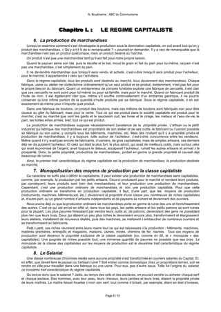 N. Boukharine : ABC du Communisme




                           Chapitre I. :
                           Chapitre I. :                  LE REGIME CAPITALISTE
        6. La production de marchandises
    Lorsqu’on examine comment s’est développée la production sous la domination capitaliste, on voit avant tout qu’on y
produit des marchandises. « Qu’y a-t-il là de si remarquable ? » pourrait-on demander. Il y a ceci de remarquable que la
marchandise n’est pas un produit quelconque, mais un produit destiné au marché.
    Un produit n’est pas une marchandise tant qu’il est fait pour notre propre besoin.
    Quand le paysan sème son blé, puis le récolte et le bat, moud le grain et fait du pain pour lui-même, ce pain n’est
pas une marchandise, c’est simplement du pain.
    Il ne deviendra marchandise que lorsqu’il sera vendu et acheté, c’est-à-dire lorsqu’il sera produit pour l’acheteur,
pour le marché; il appartiendra à celui qui l’achètera.
    Dans le régime capitaliste, tous les produits sont destinés au marché, tous deviennent des marchandises. Chaque
fabrique, usine ou atelier ne confectionne ordinairement qu’un seul produit et ce produit, évidemment, n’est pas fait pour
le propre bes oin du fabricant. Quant un entrepreneur de pompes funèbres exploite une fabrique de cercueils, il est clair
que ces cercueils ne sont point pour lui-même ou pour sa famille, mais pour le marché. Quand un fabricant produit de
l’huile de ricin, il est également clair que, même s’il souffre continuellement d’un embarras gastrique, il ne pourra
conserver qu’une infime portion de la quantité d’huile produite par sa fabrique. Sous le régime capitaliste, il en est
exactement de même pour n’importe quel produit.
    Dans une fabrique de boutons, on produit des boutons, mais ces millions de boutons sont fabriqués non pour être
cousus au gilet du fabricant, mais pour la vente. Tout ce qui est produit dans la société capitaliste est produit pour le
marché; c’est au marché que vont les gants et le saucisson cuit, les livres et le cirage, les métaux et l’eau-de-vie, le
pain, les bottes et les armes; bref, tout ce qui est produit.
    La production de marchandises suppose nécessairement l’existence de la propriété privée. L’artisan ou le petit
industriel qui fabrique des marchandises est propriétaire de son atelier et de ses outils; le fabricant ou l’usinier possède
sa fabrique ou son usine, y compris tous les bâtiments, machines, etc. Mais dès l’instant qu’il y a propriété privée et
production de marchandises, il y a toujours lutte autour de l’acheteur, c’est-à-dire concurrence entre les vendeurs.
Même quand il n’y avait pas encore de fabricants, d’usiniers, de gros capitalistes, mais de simples artisans, ces derniers
déjà se dis putaient l’acheteur. Et celui qui était le plus fort, le plus adroit, qui avait de meilleurs outils, mais surtout celui
qui avait économisé de l’argent, avait toujours le dessus, accaparait l’acheteur, ruinait les autres artisans et arrivait à la
prospérité. Donc, la petite propriété, productrice de marchandises , portait en germe la grande propriété et causait déjà
beaucoup de ruines.
    Ainsi, le premier trait caractéristique du régime capitaliste est la production de marchandises, la production destinée
au marché.
        7. Monopolisation des moyens de production par la classe capitaliste
    Ce caractère ne suffit pas à définir le capitalisme. Il peut exister une production de marchandises sans capitalistes,
comme, par exemple, la production par les petits artisans. Ceux-ci produisent pour le marché et vendent leurs produits;
par conséquent, leurs produits sont bien des marchandises, et leur production une production de marchandises.
Cependant, c’est une production ordinaire de marchandises, et non une production capitaliste. Pour que cette
production ordinaire se transforme en production capitaliste, il faut, d’une part, que les moyens de production
(instruments, machines, bâtiments,sol, etc.) deviennent la propriété d’une classe peu nombreuse de riches capitalistes
et, d’autre part, qu’un grand nombre d’artisans indépendants et de paysans se ruinent et deviennent des ouvriers.
    Nous avons déjà vu que la production ordinaire de marchandises porte en germe la ruine des uns et l’enrichissement
des autres. C’est ce qui est arrivé en effet et, dans tous les pays, les petits artisans et les petits patrons se sont ruinés
pour la plupart. Les plus pauvres finissaient par vendre leurs outils et, de patrons, devenaient des gens ne possédant
plus rien que leurs bras. Ceux qui étaient un peu plus riches le devenaient encore plus, transformaient et élargissaient
leurs ateliers, installaient de nouveaux établis, puis des machines, se mettaient à embaucher de nombreux ouvriers et
se transformaient en fabricants.
    Petit à petit, ces riches réunirent entre leurs mains tout ce qui est nécessaire à la production : bâtiments, machines,
matières premières, entrepôts et magasins, maisons, usines, mines, chemins de fer, navires. Tous ces moyens de
production sont devenus la propriété exclusive de la classe capitaliste (ou, comme on dit, le « monopole » des
capitalistes). Une poignée de riches possède tout; une immense quantité de pauvres ne possède que ses bras. Le
monopole de la classe des capitalistes sur les moyens de production est le deuxième trait caractéristique du régime
capitaliste.
        8. Le Salariat
    Une classe nombreuse d’hommes restés sans aucune propriété s’est transformée en ouvriers salariés du Capital. Et,
en effet, que devait faire le paysan ou l’artisan ruiné ? Soit entrer comme domestique chez un propriétaire terrien, soit se
rendre en ville pour travailler dans une fabrique ou une usine. Pour eux, pas d’autre issue. Telle fut l’origine du salariat,
ce troisième trait caractéristique du régime capitaliste.
    Qu’est-ce donc que le salariat ? Jadis, au temps des sefs et des esclaves, on pouvait vendre ou acheter chaque serf
et chaque esclave. Des hommes, avec leur peau, leurs cheveux, leurs jambes et leurs bras, étaient la propriété privée
de leurs maîtres. Le maître faisait fouetter à mort son serf, tout comme il brisait, par exemple, étant en état d’ivresse,


                                                             Page 6 / 51
 