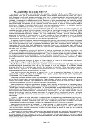 N. Boukharine : ABC du Communisme



        10. L’exploitation de la force de travail
     Une question se pose : Dans quel but la classe des capitalistes embauche-t-elle des ouvriers ? Chacun sait que ce
n’est nullement parce que les fabricants désirent nourrir les ouvriers affamés, mais parce qu’ils veulent tirer d’eux du
profit. C’est pour le profit que le fabricant construit son usine, pour le profit qu’il engage des ouvriers, pour le profit qu’il
flaire les endroits où l’on vend le plus cher. Le profit dirige tous ses calculs. Il y a, là aussi, un trait curieux de la société
capitaliste. Ce n’est pas la société elle-même, en effet, qui produit ce qui lui est nécessaire et utile, mais c’est la classe
des capitalistes qui oblige les ouvriers à produire ce qui se paye le plus cher, ce dont elle peut tirer le profit le plus
grand. L’eau-de-vie, par exemple, est une chose très nuisible, et l’on devrait ne fabriquer l’alcool que pour des buts
techniques et médicaux. Et cependant, dans le monde entier, des capitalistes consacrent à sa fabrication toute leur
énergie. Pourquoi ? Parce qu’on peut tirer de l’ivrognerie du peuple un grand profit.
     Il nous faut maintenant expliquer comment se forme le profit. Pour cela, serrons la question de plus près. Le
capitaliste touche son bénéfice sous forme d’argent, quand il vend la marchandise produite dans sa fabrique. Quelle
somme touche-t-il ? Cela dépend du prix de la marchandise. Mais qu’est-ce qui fixe ce prix ? Pourquoi est-il élevé pour
certaines marchandises et bas pour d’autres ? Il y a une chose facile à constater : lorsque, dans une industrie
quelconque, on a introduit de nouvelles machines et que le travail y est devenu avantageux ou, comme on dit, plus
productif, le prix des marchandises baisse. Au contraire, lorsque la production est gênée et qu’on produitmoins de
marchandises, le travail est moins productif, et le prix des marchandises monte2.
     Si la société emploie, en moyenne, beaucoup de travail pour fabriquer une marchandise, le prix de cette dernière est
élevé; le travail a-t-il été moindre, le prix est bas. La quantité de travail social, fournie par une technique moyenne (c’est-
à-dire par des machines et des outils qui ne sont ni les meilleurs, ni les pires) et employée pour la production d’une
marchandise, détermine la valeur (ou le coût) de cette marchandise. Nous voyons maintenant que le prix est fixé par la
valeur. En réalité, le prix est tantôt plus élevé, tantôt plus bas que la valeur, mais pour simplifier, nous pouvons admettre
que valeur et prix sont égaux.
     Maintenant, rappelons -nous ce que nous avons dit au sujet de l’embauchage des o                uvriers : embaucher, c’est
acheter une marchandise particulière, la force de travail. Mais une fois la force de travail devenue marchandise, tout ce
qui concerne toutes les marchandises lui devient applicable. Quand le capitaliste engage un ouvrier, il lui paie le prix ou,
pour simplifier, la valeur de sa force de travail. Par quoi cette valeur est-elle déterminée ? Nous avons vu que, pour
toutes les marchandises, elle est déterminée par la quantité de travail employée à les produire. De même pour la force
de travail.
     Mais, qu’entend-on par production de la force de travail ? La force de travail ne se produit pas dans une fabrique;
elle n’est ni toile, ni cirage, ni machine. Qu’entend-on par sa production ?
     Il suffit d’observer la vie réelle sous le régime capitaliste pour comprendre de quoi il s’agit. Supposons que les
ouvriers viennent de terminer leur travail. Ils sont très fatigués, ils n’ont plus d’énergie, ils ne peuvent travailler
davantage. Leur force de travail est presque épuisée. Que faut-il pour la reconstituer ? Il leur faut manger, se reposer,
dormir, refaire leur organisme, et de cette façon « reconstituer leurs forces ». C’est seulement ensuite que reparaît la
possibilité de travailler, que se reconstitue la force de travail.
     C’est donc la nourriture, les vêtements, le logement, etc. — bref, la satisfaction des besoins de l’ouvrier, qui
représentent la production de la force de travail. Mais il faut y ajouter aussi des éléments tels que les dépenses pour
l’apprentissage, lorsqu’il s’agit d’ouvriers qualifiés.
     Tout ce que consomme la classe ouvrière pour renouveler sa force de travail a une valeur; par conséquent, la valeur
des denrées de consommation, ainsi que les dépenses d’apprentissage, voilà ce qui constitue la valeur de la force de
travail. A marchandises différentes, valeur différente. De même, chaque sorte de force de travail a sa valeur : la force de
travail d’un typographe est différente de celle d’un manœuvre et ainsi de suite.
     Mais retournons dans la fabrique. Le capitaliste achète la matière première, le combustible, les machines, l’huile de
graissage et autres choses indispensables; ensuite, il achète la force de travail, il « embauche des ouvriers ». Tout cela,
il le paie argent comptant. La production commence. Les ouvriers travaillent, les machines tournent, le combustible se
consume, l’huile se dépense, les bâtiments s’usent, la force de travail s’épuise. Par contre, de la fabrique sort une
marchandise nouvelle. Cette marchandise, comme toutes les marchandises, a une valeur. Quelle est cette valeur ?
D’abord, la marchandise a absorbé la valeur des moyens de production qui ont été dépensés pour elle : la matière
première, le combustible consommé, l’usure des machines, etc. Tout cela fait maintenant partie de la valeur de la
marchandise.
     Ensuite, il y est entré le travail des ouvriers. Si trente ouvriers ont travaillé chacun trente heures à sa fabrication.
Cela fait en tout 900 heures de travail; donc, la valeur totale de la marchandise produite se composera de la valeur des
matières dépensées (suposons, par exemple, cette valeur égale à 600 heures) et de la valeur nouvelle que les ouvriers
y ont ajoutée par leur travail (900 heures), c’est-à-dire qu’elle sera de (600+900) = 1.500 heures de travail.
     Mais que coûte la marchandise au capitaliste ? La matière première, il l’a payée en totalité, c’est-à-dire une somme
correspondant, quant à sa valeur, à 600 heures de travail. Et la force de travail ? A-t-il payé en entier les 900 heures ?
Toute la question est là. Il a payé, d’après notre supposition, la valeur entière de la force de travail pour les journées de

    2
      Nous parlons ici de la variation des prix indépendamment de la valeur de la monnaie, sans tenir compte si la monnaie est d’or ou
de papier ni si elle est plus ou moins abondante. Ces variations peuvent être très grandes, mais alors elles se manifestent sur toutes
les marchandises à la fois; elles n’expliquent donc pas les différences de prix entre les marchandises. Par exemple, une grande
quantité de papiermonnaie a enflé formidablement les prix dans tous les pays. Mais cette cherté n’explique pas encore pourquoi une
marchandise coûte plus cher qu’une autre.



                                                               Page 8 / 51
 