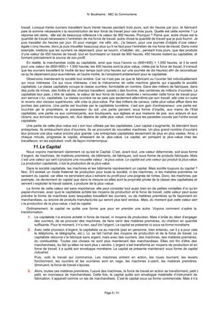 N. Boukharine : ABC du Communisme



travail. Lorsque trente ouvriers travaillent leurs trente heures pendant trois jours, soit dix heures par jour, le fabricant
paie la somme nécessaire à la reconstitution de leur force de travail pour ces trois jours. Quelle est cette somme ? La
réponse est claire : elle est de beaucoup inférieure à la valeur de 900 heures. Pourquoi ? Parce que, autre chose est la
quantité de travail nécessaire à l’entretien de ma force de travail, autre chose la quantité de travail que je puis fournir. Je
puis travailler dix heures par jour. Et pour manger, me vêtir, etc., j’ai besoin, pour une journée d’objets d’une valeur
égale à cinq heures. donc,je puis travailler beaucoup plus qu’il ne faut pour l’entretien de ma force de travail. Dans notre
exemple, mettons que les ouvriers ne dépensent, pour se nourrir, s’habiller, etc., pendant trois jours, que des produits
d’une valeur de 450 heures de travail, tout en fournissant un travail de 900 heures, 450 heures restent au capitaliste, et
forment précisément la source de son profit.
    En réalité, la marchandise coûte au capitaliste, ainsi que nous l’avons vu (600+450) = 1.050 heures, et il la vend
pour une valeur de (600+900) = 1.500 heures; les 450 heures sont la plus -value, créée par la force de travail. Il s’ensuit
que les ouvriers travaillent la moitié de leur temps (soit cinq heures sur une journée de dix heures) afin de reconstituer
ce qu’ils dépensent pour eux-mêmes, et l’autre moitié, ils l’emploient entièrement pour le capitaliste.
    Observons maintenant la société tout entière. Car ce n’est pas ce que le fabricant ou l’ouvrier fait individuellement
qui nous intéresse. Ce qui nous intéresse, c’est le mécanisme de cette machine géante qui s’appelle la société
capitaliste. La classe capitaliste occupe la classe ouvrière, formidable en nombre. Dans des milliers de fabriques, dans
des puits de mines, des forêts et des champs travaillent, pareils à des fourmis, des centaines de millions d’ouvriers. Le
capitaliste leur paie, à titre de salaire, la valeur de leur force de travail, destinée à renouveler cette force de travail pour
son service à lui, capitaliste. La classe ouvrière ne se paie pas seulement elle-même par son travail; elle crée en outre
le revenu des classes supérieures, elle crée la plus-value. Par des milliers de canaux, cette plus-value afflue dans les
poches des patrons. Une partie est touchée par le capitaliste lui-même, c’est son gain d’entrepreneur; une partie est
touchée p le propriétaire, le possesseur du sol; une partie parvient, sous forme d’impôts, aux mains de l’Etat
             ar
capitaliste; une partie va aux commerçants, aux boutiquiers, aux églises et aux maisons de joie, aux acteurs et aux
clowns, aux écrivains bourgeois, etc. Aux dépens de cette plus -value, vivent tous les parasites couvés par l’ordre social
capitaliste.
    Une partie de cette plus -value est à son tour utilisée par les capitalistes. Leur capital s’augmente. Ils étendent leurs
entreprises. Ils embauchent plus d’ouvriers. Ils se procurent de nouvelles machines. Un plus grand nombre d’ouvriers
leur procure une plus -value encore plus grande. Les entreprises capitalistes deviennent de plus en plus vastes. Ainsi, à
chaque minute, progresse le capital, entassant de la plus -value. Le capital, en pompant la plus -value chez les
travailleurs, en les exploitant, croît, de façon ininterrompue.
         11. Le Capital
     Nous voyons maintenant clairement ce qu’est le Capital. C’est, avant tout, une valeur déterminée, soit sous forme
d’argent, de machines, de matières premières, de bâtiments, de fabriques, soit sous forme de produits fabriqués. Mais
c’est une valeur qui sert à produire une nouvelle valeur : la plus-value. Le capital est une valeur qui produit la plus-value.
La production capitaliste, c’est la production de la plus-value.
     Dans la société capitaliste, les machines et les bâtiments représentent un capital. Mais sontils toujours du capital ?
Non. S’il existait un mode fraternel de production pour toute la société, ni les machines, ni les matières premières ne
seraient du capital, car elles ne serviraient plus à extraire du profit pour une poignée de riches. Donc, les machines, par
exemple, ne deviennent du capital que dans la mesure où elles sont la propriété privée de la classe des capitalistes et
servent à exploiter le travail salarié, à produire de la plus -value.
     La forme de cette valeur est sans importance; elle peut consister tout aussi bien en de petites rondelles d’or qu’en
papier-monnaie, avec quoi le capitaliste achète les moyens de production et la force de travail; cette valeur peut aussi
prendre la forme de machines avec lesquelles travaillent les ouvriers, ou de matières premières qu’ils façonnent en
marchandises, ou encore de produits manufacturés qui seront plus tard vendus. Mais, du moment que cette valeur sert
à la production de la plus-value, c’est du capital.
     Ordinairement, le capital ne quitte une forme que pour en prendre une autre. Voyons comment s’opère la
transformation.
      1. Le capitaliste n’a encore acheté ni force de travail, ni moyens de production. Mais il brûle du désir d’engager
          des ouvriers, de se procurer des machines, de faire venir des matières premières, du charbon en quantité
          suffisante. Pour le moment, il n’a rien, sauf de l’argent. Le capital se présente ici sous sa forme monétaire.
      2. Avec cette provision d’argent, le capitaliste va au marché (pas en personne, bien entendu, car il y a pour cela
          le téléphone, le télégraphe, etc.). Là, se fait l’achat des moyens de production et de la force de travail. Le
          capitaliste retourne à la fabrique sans argent, mais avec des ouvriers, des machines, des matières premières,
          du combustible. Toutes ces choses ne sont plus maintenant des marchandises. Elles ont fini d’être des
          marchandises, du fait qu’elles ne sont plus à vendre. L’argent s’est transformé en moyens de production et en
          force de travail, il a quitté son enveloppe monétaire. Le capital se présente maintenant sous forme de capital
          industriel.
          Puis, voilà le travail qui commence. Les machines entrent en action, les roues tournent, les leviers
          fonctionnent, les ouvriers et les ouvrières sont en nage, les machines s’usent, les matières premières
          diminuent, la force de travail s’épuise.
    3.   Alors, toutes ces matières premières, l’usure des machines, la force de travail en action se transforment, petit à
         petit, en monceaux de marchandises. Cette fois, le capital quitte son enveloppe matérielle d’instrument de
         fabrication, il apparaît comme un tas de marchandises. C’est le capital sous sa forme commerciale. Mais il n’a



                                                            Page 9 / 51
 