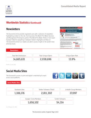Social Media Sites
The Economist’s success in print and digital is matched by its reach
across social platforms.
As of August 31, 2012
Social Media Sites
See each paragraph for specific
data measurement period
Consolidated Media Report
Facebook Likes
1,106,176
Twitter Followers (Total)
2,811,302
Google+ Circle Members
1,656,102
LinkedIn Group Members
27,097
Tumblr Followers
54,314
Newsletters
Newsletters
The Economist online provides registered users with a selection of newsletters
highlighting content on the site. From business (The World This Week: Business
and Management Thinking) to politics (The World This Week: Politics), from travel
(Gulliver’s Best) to everything in between (Editor’s Highlights and New on
The Economist online) our readers are able to access insight on the world’s most
pressing issues.
Total Net Distribution
14,665,631
Total Unique Opens
2,038,696
Unique Open Rate
13.9%
Month of June 2012
Worldwide Statistics (Continued)
The Economist, London, England, Page 3 of 13
 