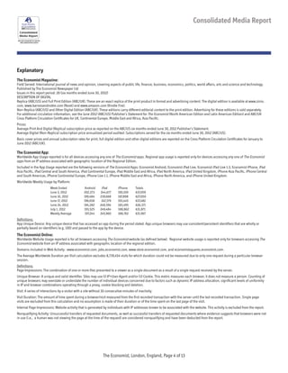 See each paragraph for specific
data measurement period
Consolidated Media Report
Explanatory
The Economist Magazine:
Field Served: International journal of news and opinion, covering aspects of public life, finance, business, economics, politics, world affairs, arts and science and technology.
Published by The Economist Newspaper Ltd
Issues in this report period: 26 (six months ended June 30, 2012)
DESCRIPTION OF DIGITAL
Replica (ABC/US) and Full Print Edition (ABC/UK). These are an exact replica of the print product in format and advertising content. The digital edition is available at www.zinio.
com, www.barnesandnoble.com (Nook) and www.amazon.com (Kindle Fire).
Non-Replica (ABC/US) and Other Digital Edition (ABC/UK). These editions carry different editorial content to the print edition. Advertising for these editions is sold separately.
For additional circulation information, see the June 2012 (ABC/US) Publisher’s Statement for The Economist (North American Edition and Latin American Edition) and ABC/UK
Cross Platform Circulation Certificates for UK, Continental Europe, Middle East and Africa, Asia Pacific.
Prices:
Average Print And Digital (Replica) subscription price as reported on the ABC/US six months ended June 30, 2012 Publisher’s Statement.
Average Digital (Non-Replica) subscription price annualized period audited: Subscriptions served for the six months ended June 30, 2012 (ABC/US).
Basic cover prices and annual subscription rates for print, full digital edition and other digital editions are reported on the Cross Platform Circulation Certificates for January to
June 2012 (ABC/UK).
The Economist App:
Worldwide App Usage reported is for all devices accessing any one of The Economist apps. Regional app usage is reported only for devices accessing any one of The Economist
apps from an IP address associated with geographic location of the Regional Edition.
Included in the App Usage reported are the following versions of The Economist Apps: Economist Android, Economist iPad Live, Economist iPad Live 1.3, Economist iPhone, iPad
Asia Pacific, iPad Central and South America, iPad Continental Europe, iPad Middle East and Africa, iPad North America, iPad United Kingdom, iPhone Asia Pacific, iPhone Central
and South Americas, iPhone Continental Europe, iPhone Live 1.1, iPhone Middle East and Africa, iPhone North America, and iPhone United Kingdom.
Worldwide Weekly Usage by Platform:
		 Week Ended		 Android 	 iPad 	 iPhone 	 Totals
		 June 3, 2012	 202,273 	 244,677	 190,109 	 637,059
		 June 10, 2012	 199,484 	 239,668 	 187,898 	 627,050
		 June 17, 2012	 196,658 	 247,379	 193,445 	 637,482
		 June 24, 2012	 194,282 	 248,594 	 183,495 	 626,371
		 July 1, 2012	 193,525 	 249,484 	 188,862 	 631,871
		 Weekly Average	 197,244 	 245,960 	 188,762 	 631,967
Definitions:
App Unique Device: Any unique device that has accessed an app during the period stated. App unique browsers may use consistent/persistent identifiers that are wholly or
partially based on identifiers (e.g. UID) and passed to the app by the device.
The Economist Online:
Worldwide Website Usage reported is for all browsers accessing The Economist website (as defined below). Regional website usage is reported only for browsers accessing The
Economist website from an IP address associated with geographic location of the regional edition.
Domains included in Web Activity : www.economist.com, jobs.economist.com, www.store.economist.com, and economistsquares.economist.com.
The Average Worldwide Duration per Visit calculation excludes 8,739,454 visits for which duration could not be measured due to only one request during a particular browser
session.
Definitions:
Page Impressions: The combination of one or more files presented to a viewer as a single document as a result of a single request received by the server.
Unique Browser: A unique and valid identifier. Sites may use (i) IP+User-Agent and/or (ii) Cookie. This metric measures each browser, it does not measure a person. Counting of
unique browsers may overstate or understate the number of individual devices concerned due to factors such as dynamic IP address allocation, significant levels of uniformity
in IP and browser combinations operating through a proxy, cookie blocking and deletion.
Visit: A series of interactions by a visitor with a site without 30 consecutive minutes of inactivity.
Visit Duration: The amount of time spent during a browser/visit measured from the first recorded transaction with the server until the last recorded transaction. Single page
visits are excluded from this calculation and no assumption is made of their duration or of the time spent on the last page of the visit.
Internal Page Impressions: Website activity that is generated by individuals with IP addresses known to be associated with the website. This activity is excluded from the report.
Nonqualifying Activity: Unsuccessful transfers of requested documents, as well as successful transfers of requested documents where evidence suggests that browsers were not
in use (i.e., a human was not viewing the page at the time of the request) are considered nonqualifying and have been deducted from the report.
The Economist, London, England, Page 4 of 13
 