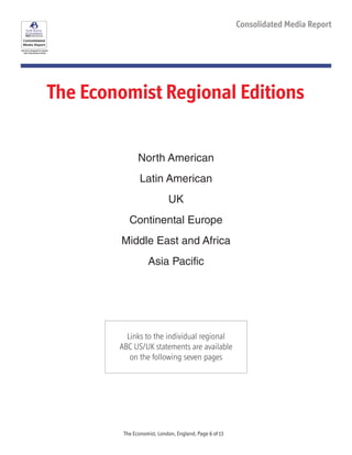 See each paragraph for specific
data measurement period
Consolidated Media Report
The Economist Regional Editions
North American
Latin American
UK
Continental Europe
Middle East and Africa
Asia Pacific
Links to the individual regional
ABC US/UK statements are available
on the following seven pages
The Economist, London, England, Page 6 of 13
 