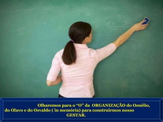 Olharemos para o “O” da  ORGANIZAÇÃO do Osnélio,  do Olavo e do Osvaldo ( in memória) para construirmos nosso  GESTAR. 