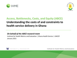 Access, Bottlenecks, Costs, and Equity (ABCE)
Understanding the costs of and constraints to
health service delivery in Ghana
On behalf of the ABCE research team
Institute for Health Metrics and Evaluation | Ghana Health Service | UNICEF
January 2015
 