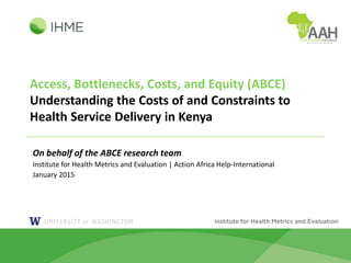 Access, Bottlenecks, Costs, and Equity (ABCE)
Understanding the Costs of and Constraints to
Health Service Delivery in Kenya
On behalf of the ABCE research team
Institute for Health Metrics and Evaluation | Action Africa Help-International
January 2015
 