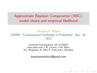 Approximate Bayesian Computation (ABC):
    model choice and empirical likelihood

                  Christian P. Robert
ICERM, “Computational Challenges in Probability”, Nov. 28,
                          2012

              Universit´ Paris-Dauphine, IuF, & CREST
                       e
            Joint works with J.-M. Cornuet, J.-M. Marin,
         K.L. Mengersen, N. Pillai, P. Pudlo and J. Rousseau


                bayesianstatistics@gmail.com
 