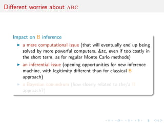 Diﬀerent worries about abc



   Impact on B inference
       a mere computational issue (that will eventually end up being
       solved by more powerful computers, &tc, even if too costly in
       the short term, as for regular Monte Carlo methods)
       an inferential issue (opening opportunities for new inference
       machine, with legitimity diﬀerent than for classical B
       approach)
       a Bayesian conundrum (how closely related to the/a B
       approach?)
 