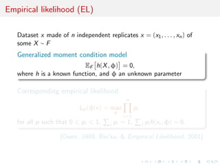 Empirical likelihood (EL)

   Dataset x made of n independent replicates x = (x1 , . . . , xn ) of
   some X ∼ F
   Generalized moment condition model
                          EF h(X , φ) = 0,
   where h is a known function, and φ an unknown parameter

   Corresponding empirical likelihood
                                                n
                           Lel (φ|x) = max           pi
                                           p
                                               i=1
   for all p such that 0   pi    1,    i   pi = 1,        i   pi h(xi , φ) = 0.

                   [Owen, 1988, Bio’ka, & Empirical Likelihood, 2001]
 