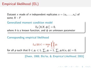 Empirical likelihood (EL)

   Dataset x made of n independent replicates x = (x1 , . . . , xn ) of
   some X ∼ F
   Generalized moment condition model
                          EF h(X , φ) = 0,
   where h is a known function, and φ an unknown parameter

   Corresponding empirical likelihood
                                                n
                           Lel (φ|x) = max           pi
                                           p
                                               i=1
   for all p such that 0   pi    1,    i   pi = 1,        i   pi h(xi , φ) = 0.

                   [Owen, 1988, Bio’ka, & Empirical Likelihood, 2001]
 