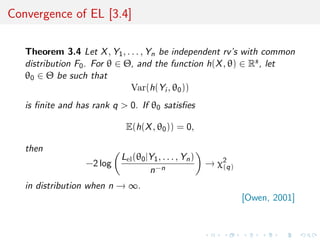 Convergence of EL [3.4]

   Theorem 3.4 Let X , Y1 , . . . , Yn be independent rv’s with common
   distribution F0 . For θ ∈ Θ, and the function h(X , θ) ∈ Rs , let
   θ0 ∈ Θ be such that
                              Var(h(Yi , θ0 ))
   is ﬁnite and has rank q > 0. If θ0 satisﬁes

                            E(h(X , θ0 )) = 0,

   then
                           Lel (θ0 |Y1 , . . . , Yn )
                  −2 log                                → χ2
                                                           (q)
                                    n−n
   in distribution when n → ∞.
                                                                 [Owen, 2001]
 