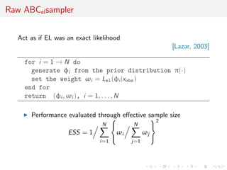 Raw ABCel sampler


   Act as if EL was an exact likelihood
                                                      [Lazar, 2003]

     for i = 1 → N do
       generate φi from the prior distribution π(·)
       set the weight ωi = Lel (φi |xobs )
     end for
     return (φi , ωi ), i = 1, . . . , N

       Performance evaluated through eﬀective sample size
                                              2
                              N        N      
                   ESS = 1         ωi       ωj
                                              
                               i=1        j=1
 