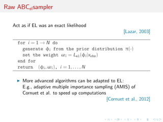Raw ABCel sampler

   Act as if EL was an exact likelihood
                                                        [Lazar, 2003]

     for i = 1 → N do
       generate φi from the prior distribution π(·)
       set the weight ωi = Lel (φi |xobs )
     end for
     return (φi , ωi ), i = 1, . . . , N

       More advanced algorithms can be adapted to EL:
       E.g., adaptive multiple importance sampling (AMIS) of
       Cornuet et al. to speed up computations
                                               [Cornuet et al., 2012]
 