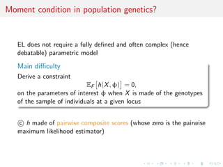 Moment condition in population genetics?


   EL does not require a fully deﬁned and often complex (hence
   debatable) parametric model

   Main diﬃculty
   Derive a constraint
                            EF h(X , φ) = 0,
   on the parameters of interest φ when X is made of the genotypes
   of the sample of individuals at a given locus


   c h made of pairwise composite scores (whose zero is the pairwise
   maximum likelihood estimator)
 