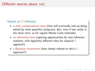 Diﬀerent worries about abc



   Impact on B inference
       a mere computational issue (that will eventually end up being
       solved by more powerful computers, &tc, even if too costly in
       the short term, as for regular Monte Carlo methods)
       an inferential issue (opening opportunities for new inference
       machine, with legitimity diﬀerent than for classical B
       approach)
       a Bayesian conundrum (how closely related to the/a B
       approach?)
 