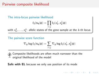 Pairwise composite likelihood


   The intra-locus pairwise likelihood
                                                         j
                          2 (xk |φ)             2 (xk , xk |φ)
                                                    i
                                      =
                                          i<j
         1            n
   with xk , . . . , xk : allelic states of the gene sample at the k-th locus

   The pairwise score function
                                                                j
                   φ log 2 (xk |φ)               φ log 2 (xk , xk |φ)
                                                           i
                                      =
                                          i<j

       Composite likelihoods are often much narrower than the
       original likelihood of the model

   Safe with EL because we only use position of its mode
 