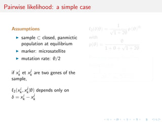 Pairwise likelihood: a simple case

                                                      1
   Assumptions                          2 (δ|θ)   =√       ρ (θ)|δ|
                                                    1 + 2θ
         sample ⊂ closed, panmictic     with
                                                         θ
         population at equilibrium      ρ(θ) =           √
                                                  1 + θ + 1 + 2θ
         marker: microsatellite
         mutation rate: θ/2             Pairwise score function
                                        ∂θ log 2 (δ|θ) =
       i     j                               1           |δ|
   if xk et xk are two genes of the     −         + √
   sample,                                1 + 2θ θ 1 + 2θ

             j
    2 (xk , xk |θ)
        i             depends only on
           i      j
   δ = xk − xk
 