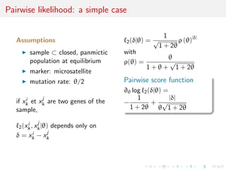 Pairwise likelihood: a simple case

                                                      1
   Assumptions                          2 (δ|θ)   =√       ρ (θ)|δ|
                                                    1 + 2θ
         sample ⊂ closed, panmictic     with
                                                         θ
         population at equilibrium      ρ(θ) =           √
                                                  1 + θ + 1 + 2θ
         marker: microsatellite
         mutation rate: θ/2             Pairwise score function
                                        ∂θ log 2 (δ|θ) =
       i     j                               1           |δ|
   if xk et xk are two genes of the     −         + √
   sample,                                1 + 2θ θ 1 + 2θ

             j
    2 (xk , xk |θ)
        i             depends only on
           i      j
   δ = xk − xk
 