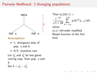 Pairwise likelihood: 2 diverging populations

            MRCA                   Then 2 (δ|θ, τ) =
                                               +∞
                                       e−τθ
                                   √                ρ(θ)|k| Iδ−k (τθ).
                               τ       1 + 2θ k=−∞
                                   where
                                   In (z) nth-order modiﬁed
    POP a            POP b         Bessel function of the ﬁrst
   Assumptions                     kind
       τ: divergence date of
       pop. a and b
       θ/2: mutation rate
        i      j
   Let xk and xk be two genes
   coming resp. from pop. a and
   b
            i    j
   Set δ = xk − xk .
 
