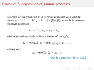 Example: Superposition of gamma processes


   Example of superposition of N renewal processes with waiting
   times τij (i = 1, . . . , M, j = 1, . . .) ∼ G(α, β), when N is unknown.
   Renewal processes

                       ζi1 = τi1 , ζi2 = ζi1 + τi2 , . . .

   with observations made of ﬁrst n values of the ζij ’s,

                 z1 = min{ζij }, z2 = min{ζij ; ζij > z1 }, . . .

   ending with
                          zn = min{ζij ; ζij > zn−1 } .
                                           [Cox & Kartsonaki, B’ka, 2012]
 
