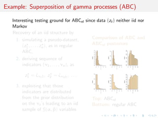 Example: Superposition of gamma processes (ABC)

   Interesting testing ground for ABCel since data (zt ) neither iid nor
   Markov
   Recovery of an iid structure by
     1. simulating a pseudo-dataset,       Comparison of ABC and
        (z , . . . , z ), as in regular    ABCel posteriors
          1        n
        ABC,




                                                                                                                              0.08
                                                      1.4




                                                                                          1.5
                                                      1.2




                                                                                                                              0.06
                                                      1.0




                                                                                          1.0
                                                      0.8
                                            Density




                                                                                Density




                                                                                                                    Density
    2. deriving sequence of




                                                                                                                              0.04
                                                      0.6




                                                                                          0.5
                                                      0.4




                                                                                                                              0.02
                                                      0.2
       indicators (ν1 , . . . , νn ), as




                                                                                                                              0.00
                                                      0.0




                                                                                          0.0
                                                            0   1   2   3   4                   0   1   2   3   4                    0   5   10   15   20

                                                                    α                                   β                                    N




         z1 = ζν1 1 , z2 = ζν2 j2 , . . .


                                                      1.5




                                                                                                                              0.06
                                                                                          1.0




                                                                                                                              0.05
                                                                                          0.8
                                                      1.0




                                                                                                                              0.04
                                                                                          0.6
                                            Density




                                                                                Density




                                                                                                                    Density

                                                                                                                              0.03
                                                                                          0.4
                                                      0.5




                                                                                                                              0.02
    3. exploiting that those



                                                                                          0.2




                                                                                                                              0.01
                                                                                                                              0.00
                                                      0.0




                                                                                          0.0
       indicators are distributed                           0   1   2

                                                                    α
                                                                        3   4                   0   1   2

                                                                                                        β
                                                                                                            3   4                    0   5   10

                                                                                                                                             N
                                                                                                                                                  15   20




       from the prior distribution          Top: ABCel
       on the νt ’s leading to an iid       Bottom: regular ABC
       sample of G(α, β) variables
 