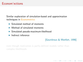 Econom’ections


   Similar exploration of simulation-based and approximation
   techniques in Econometrics
       Simulated method of moments
       Method of simulated moments
       Simulated pseudo-maximum-likelihood
       Indirect inference
                                       [Gouri´roux & Monfort, 1996]
                                             e

   even though motivation is partly-deﬁned models rather than
   complex likelihoods
 