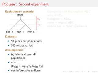 Pop’gen’: Second experiment
 Evolutionary scenario:                Comparison of the original ABC
            MRCA                       with ABCel
                              τ2       histogram = ABCel
                                       curve = original ABC
                              τ1
                                       vertical line = “true” parameter

  POP 0     POP 1    POP 2
 Dataset:
     50 genes per populations,
     100 microsat. loci
 Assumptions:
     Ne identical over all
     populations
     φ=
     (log10 θ, log10 τ1 , log10 τ2 )
     non-informative uniform
 