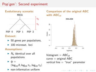 Pop’gen’: Second experiment
 Evolutionary scenario:                Comparison of the original ABC
            MRCA                       with ABCel
                              τ2
                              τ1

  POP 0     POP 1    POP 2
 Dataset:
     50 genes per populations,
     100 microsat. loci
 Assumptions:
     Ne identical over all
                                       histogram = ABCel
     populations
                                       curve = original ABC
     φ=                                vertical line = “true” parameter
     (log10 θ, log10 τ1 , log10 τ2 )
     non-informative uniform
 