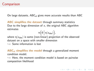 Comparison

  On large datasets, ABCel gives more accurate results than ABC

  ABC simpliﬁes the dataset through summary statistics
  Due to the large dimension of x, the original ABC algorithm
  estimates
                            π θ η(xobs ) ,
  where η(xobs ) is some (non-linear) projection of the observed
  dataset on a space with smaller dimension
  → Some information is lost

  ABCel simpliﬁes the model through a generalized moment
  condition model.
  → Here, the moment condition model is based on pairwise
  composition likelihood
 