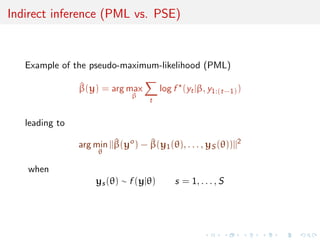 Indirect inference (PML vs. PSE)


   Example of the pseudo-maximum-likelihood (PML)

                ^
                β(y) = arg max          log f (yt |β, y1:(t−1) )
                               β
                                    t


   leading to

                arg min ||β(yo ) − β(y1 (θ), . . . , yS (θ))||2
                          ^        ^
                     θ

   when
                    ys (θ) ∼ f (y|θ)        s = 1, . . . , S
 