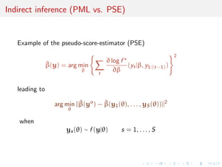 Indirect inference (PML vs. PSE)


   Example of the pseudo-score-estimator (PSE)
                                                                      2
                                         ∂ log f
                ^
                β(y) = arg min                   (yt |β, y1:(t−1) )
                              β
                                     t
                                            ∂β

   leading to

                   arg min ||β(yo ) − β(y1 (θ), . . . , yS (θ))||2
                             ^        ^
                        θ

   when
                       ys (θ) ∼ f (y|θ)        s = 1, . . . , S
 
