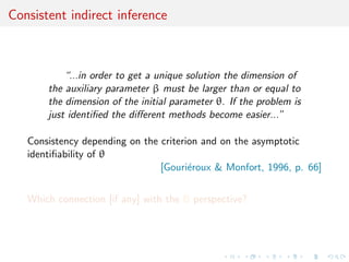 Consistent indirect inference



           “...in order to get a unique solution the dimension of
       the auxiliary parameter β must be larger than or equal to
       the dimension of the initial parameter θ. If the problem is
       just identiﬁed the diﬀerent methods become easier...”

   Consistency depending on the criterion and on the asymptotic
   identiﬁability of θ
                                [Gouri´roux & Monfort, 1996, p. 66]
                                       e


   Which connection [if any] with the B perspective?
 