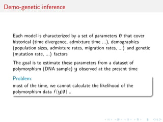 Demo-genetic inference



   Each model is characterized by a set of parameters θ that cover
   historical (time divergence, admixture time ...), demographics
   (population sizes, admixture rates, migration rates, ...) and genetic
   (mutation rate, ...) factors
   The goal is to estimate these parameters from a dataset of
   polymorphism (DNA sample) y observed at the present time

   Problem:
   most of the time, we cannot calculate the likelihood of the
   polymorphism data f (y|θ)...
 