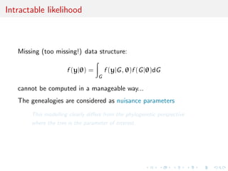 Intractable likelihood



   Missing (too missing!) data structure:

                     f (y|θ) =         f (y|G , θ)f (G |θ)dG
                                   G

   cannot be computed in a manageable way...
   The genealogies are considered as nuisance parameters
       This modelling clearly diﬀers from the phylogenetic perspective
       where the tree is the parameter of interest.
 