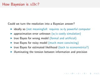 How Bayesian is aBc?



  Could we turn the resolution into a Bayesian answer?
      ideally so (not meaningfull: requires ∞-ly powerful computer
      approximation error unknown (w/o costly simulation)
      true Bayes for wrong model (formal and artiﬁcial)
      true Bayes for noisy model (much more convincing)
      true Bayes for estimated likelihood (back to econometrics?)
      illuminating the tension between information and precision
 
