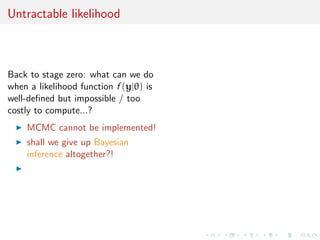 Untractable likelihood



Back to stage zero: what can we do
when a likelihood function f (y|θ) is
well-deﬁned but impossible / too
costly to compute...?
    MCMC cannot be implemented!
    shall we give up Bayesian
    inference altogether?!
 