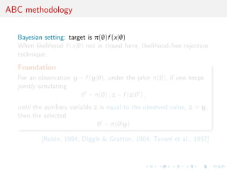 ABC methodology

  Bayesian setting: target is π(θ)f (x|θ)
  When likelihood f (x|θ) not in closed form, likelihood-free rejection
  technique:
  Foundation
  For an observation y ∼ f (y|θ), under the prior π(θ), if one keeps
  jointly simulating
                       θ ∼ π(θ) , z ∼ f (z|θ ) ,
  until the auxiliary variable z is equal to the observed value, z = y,
  then the selected
                                θ ∼ π(θ|y)

          [Rubin, 1984; Diggle & Gratton, 1984; Tavar´ et al., 1997]
                                                     e
 