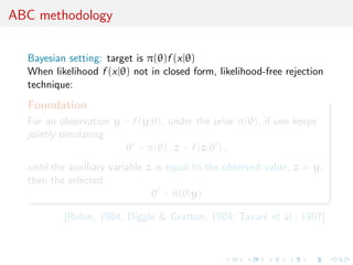 ABC methodology

  Bayesian setting: target is π(θ)f (x|θ)
  When likelihood f (x|θ) not in closed form, likelihood-free rejection
  technique:
  Foundation
  For an observation y ∼ f (y|θ), under the prior π(θ), if one keeps
  jointly simulating
                       θ ∼ π(θ) , z ∼ f (z|θ ) ,
  until the auxiliary variable z is equal to the observed value, z = y,
  then the selected
                                θ ∼ π(θ|y)

          [Rubin, 1984; Diggle & Gratton, 1984; Tavar´ et al., 1997]
                                                     e
 