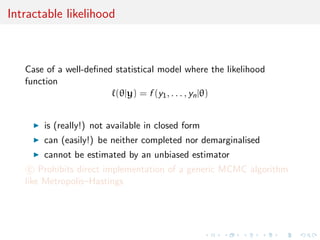 Intractable likelihood



   Case of a well-deﬁned statistical model where the likelihood
   function
                         (θ|y) = f (y1 , . . . , yn |θ)


       is (really!) not available in closed form
       can (easily!) be neither completed nor demarginalised
       cannot be estimated by an unbiased estimator
    c Prohibits direct implementation of a generic MCMC algorithm
   like Metropolis–Hastings
 