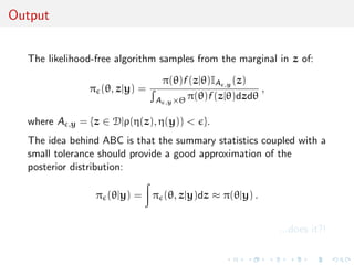Output


  The likelihood-free algorithm samples from the marginal in z of:

                                   π(θ)f (z|θ)IA ,y (z)
                   π (θ, z|y) =                           ,
                                  A ,y ×Θ π(θ)f (z|θ)dzdθ

  where A   ,y   = {z ∈ D|ρ(η(z), η(y)) < }.
  The idea behind ABC is that the summary statistics coupled with a
  small tolerance should provide a good approximation of the
  posterior distribution:

                    π (θ|y) = π (θ, z|y)dz ≈ π(θ|y) .


                                                              ...does it?!
 