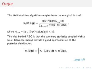 Output


  The likelihood-free algorithm samples from the marginal in z of:

                                   π(θ)f (z|θ)IA ,y (z)
                   π (θ, z|y) =                           ,
                                  A ,y ×Θ π(θ)f (z|θ)dzdθ

  where A   ,y   = {z ∈ D|ρ(η(z), η(y)) < }.
  The idea behind ABC is that the summary statistics coupled with a
  small tolerance should provide a good approximation of the
  posterior distribution:

                    π (θ|y) = π (θ, z|y)dz ≈ π(θ|y) .


                                                              ...does it?!
 