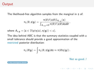 Output

  The likelihood-free algorithm samples from the marginal in z of:

                                        π(θ)f (z|θ)IA ,y (z)
                        π (θ, z|y) =                           ,
                                       A ,y ×Θ π(θ)f (z|θ)dzdθ

  where A       ,y   = {z ∈ D|ρ(η(z), η(y)) < }.
  The idea behind ABC is that the summary statistics coupled with a
  small tolerance should provide a good approximation of the
  restricted posterior distribution:

                        π (θ|y) = π (θ, z|y)dz ≈ π(θ|η(y)) .


                                                               Not so good..!
    skip convergence details!
 