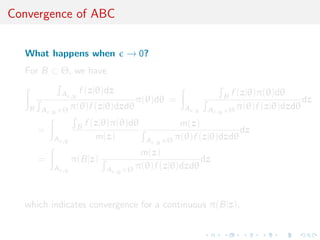 Convergence of ABC


  What happens when                     → 0?
  For B ⊂ Θ, we have

               A         f (z|θ)dz                                       f (z|θ)π(θ)dθ
                    ,y                                                B
                                           π(θ)dθ =                                        dz
   B   A   ,y ×Θ
                 π(θ)f (z|θ)dzdθ                        A   ,y   A   ,y ×Θ
                                                                           π(θ)f (z|θ)dzdθ

                         B   f (z|θ)π(θ)dθ              m(z)
       =                                                               dz
           A   ,y
                                m(z)         A   ,y ×Θ
                                                       π(θ)f (z|θ)dzdθ
                                             m(z)
       =            π(B|z)                                  dz
           A   ,y                 A   ,y ×Θ π(θ)f (z|θ)dzdθ



  which indicates convergence for a continuous π(B|z).
 