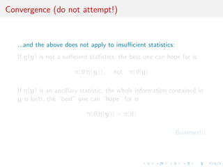 Convergence (do not attempt!)


   ...and the above does not apply to insuﬃcient statistics:
   If η(y) is not a suﬃcient statistics, the best one can hope for is

                        π(θ|η(y)) ,   not π(θ|y)

   If η(y) is an ancillary statistic, the whole information contained in
   y is lost!, the “best” one can “hope” for is

                            π(θ|η(y)) = π(θ)

                                                               Bummer!!!
 