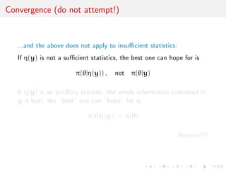 Convergence (do not attempt!)


   ...and the above does not apply to insuﬃcient statistics:
   If η(y) is not a suﬃcient statistics, the best one can hope for is

                        π(θ|η(y)) ,   not π(θ|y)

   If η(y) is an ancillary statistic, the whole information contained in
   y is lost!, the “best” one can “hope” for is

                            π(θ|η(y)) = π(θ)

                                                               Bummer!!!
 