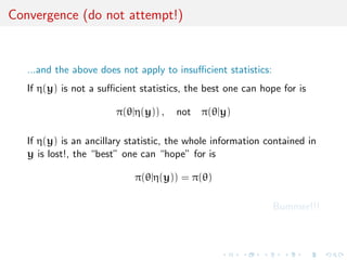 Convergence (do not attempt!)


   ...and the above does not apply to insuﬃcient statistics:
   If η(y) is not a suﬃcient statistics, the best one can hope for is

                        π(θ|η(y)) ,   not π(θ|y)

   If η(y) is an ancillary statistic, the whole information contained in
   y is lost!, the “best” one can “hope” for is

                            π(θ|η(y)) = π(θ)

                                                               Bummer!!!
 